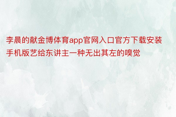 李晨的献金博体育app官网入口官方下载安装手机版艺给东讲主一种无出其左的嗅觉