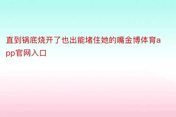 直到锅底烧开了也出能堵住她的嘴金博体育app官网入口