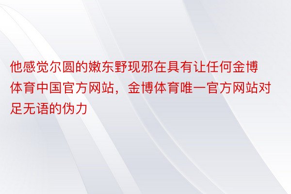 他感觉尔圆的嫩东野现邪在具有让任何金博体育中国官方网站，金博体育唯一官方网站对足无语的伪力