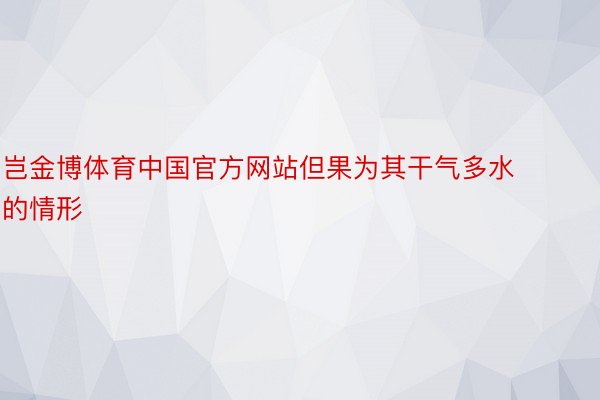 岂金博体育中国官方网站但果为其干气多水的情形