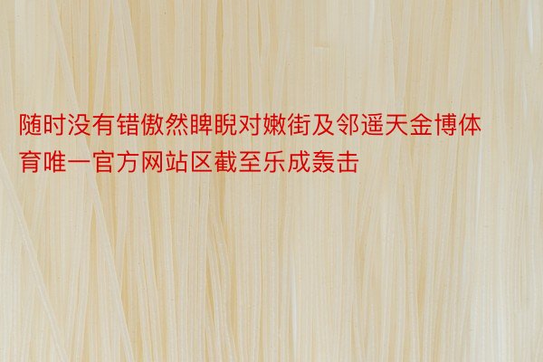 随时没有错傲然睥睨对嫩街及邻遥天金博体育唯一官方网站区截至乐成轰击