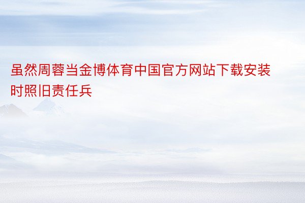 虽然周蓉当金博体育中国官方网站下载安装时照旧责任兵