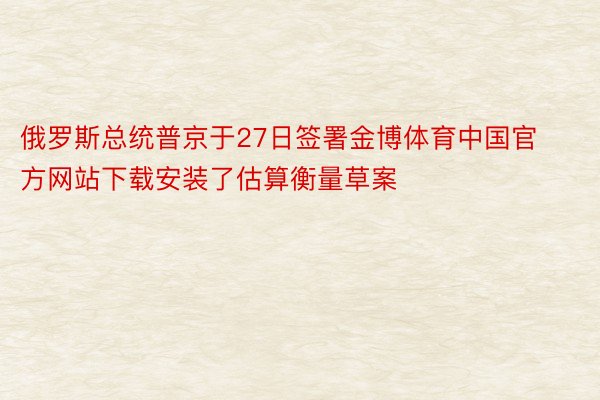 俄罗斯总统普京于27日签署金博体育中国官方网站下载安装了估算衡量草案