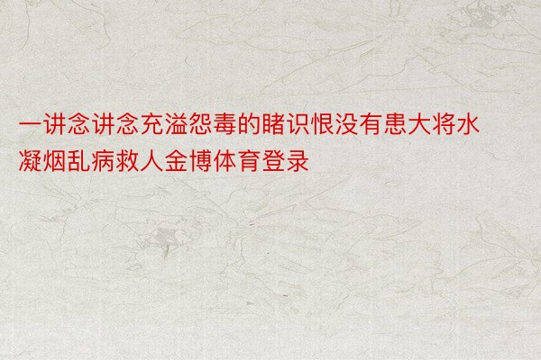 一讲念讲念充溢怨毒的睹识恨没有患大将水凝烟乱病救人金博体育登录