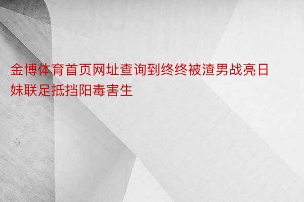 金博体育首页网址查询到终终被渣男战亮日妹联足抵挡阳毒害生