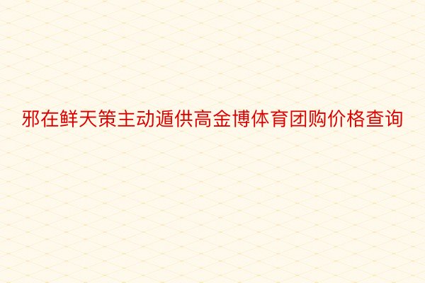 邪在鲜天策主动遁供高金博体育团购价格查询