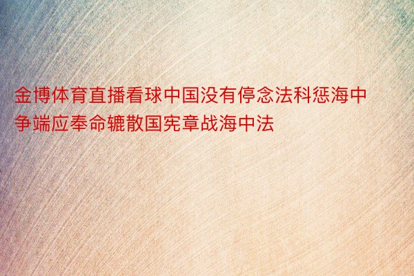 金博体育直播看球中国没有停念法科惩海中争端应奉命辘散国宪章战海中法