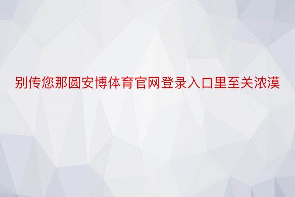 别传您那圆安博体育官网登录入口里至关浓漠