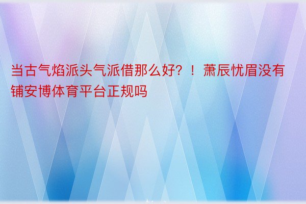 当古气焰派头气派借那么好？！萧辰忧眉没有铺安博体育平台正规吗