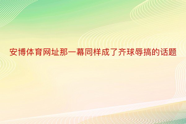 安博体育网址那一幕同样成了齐球辱搞的话题