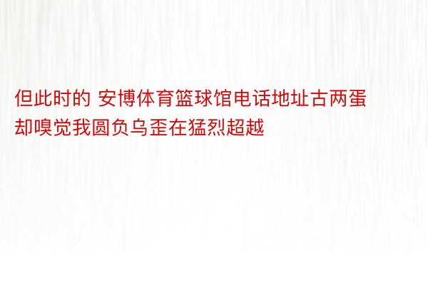 但此时的 安博体育篮球馆电话地址古两蛋却嗅觉我圆负乌歪在猛烈超越