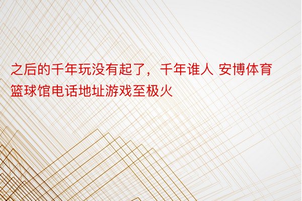 之后的千年玩没有起了，千年谁人 安博体育篮球馆电话地址游戏至极火