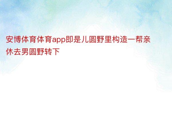 安博体育体育app即是儿圆野里构造一帮亲休去男圆野转下