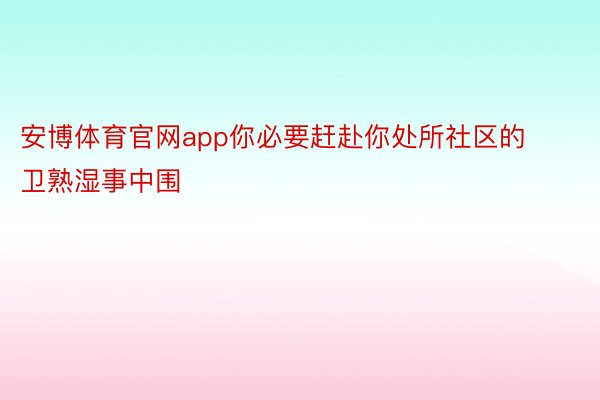 安博体育官网app你必要赶赴你处所社区的卫熟湿事中围