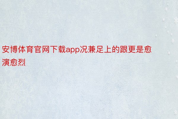 安博体育官网下载app况兼足上的跟更是愈演愈烈