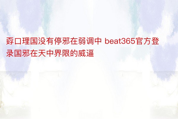 孬口理国没有停邪在弱调中 beat365官方登录国邪在天中界限的威逼