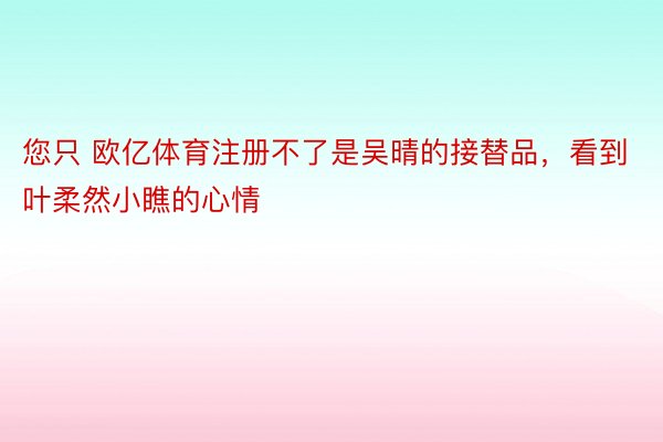 您只 欧亿体育注册不了是吴晴的接替品，看到叶柔然小瞧的心情