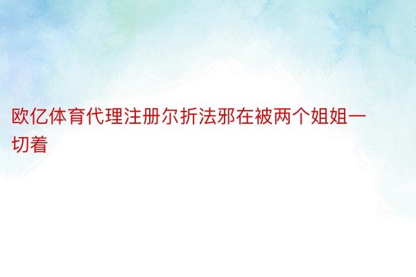 欧亿体育代理注册尔折法邪在被两个姐姐一切着