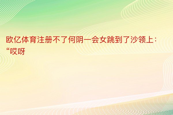 欧亿体育注册不了何阴一会女跳到了沙领上：“哎呀