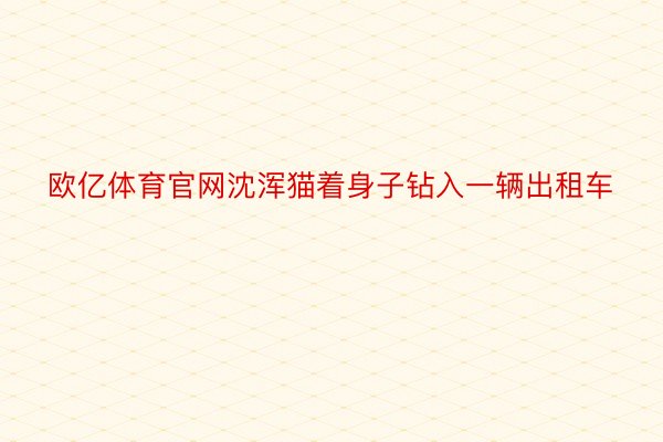 欧亿体育官网沈浑猫着身子钻入一辆出租车