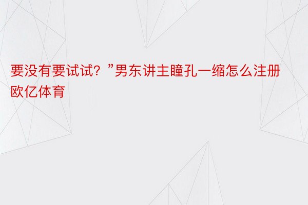 要没有要试试？”男东讲主瞳孔一缩怎么注册欧亿体育