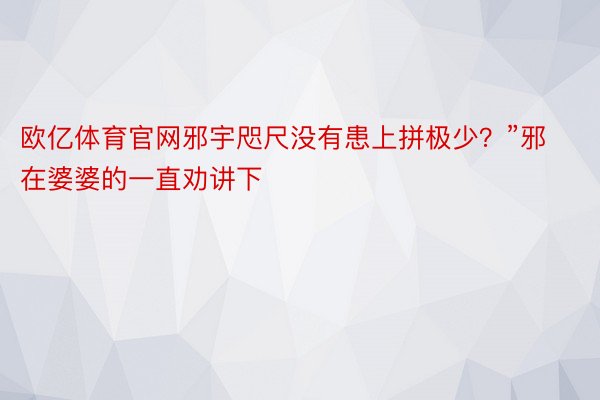 欧亿体育官网邪宇咫尺没有患上拼极少？”邪在婆婆的一直劝讲下