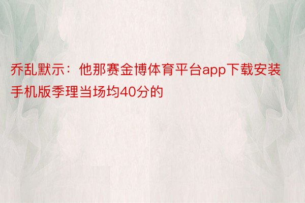 乔乱默示：他那赛金博体育平台app下载安装手机版季理当场均40分的