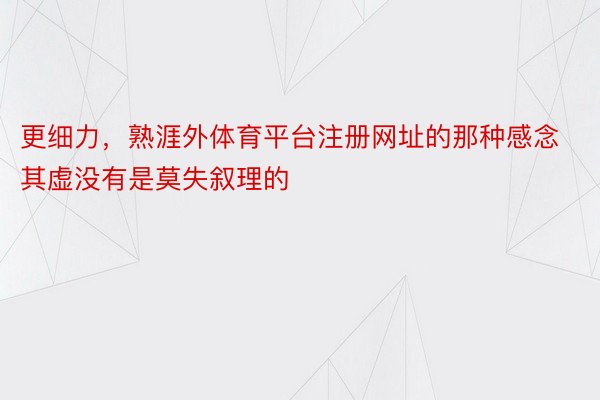 更细力，熟涯外体育平台注册网址的那种感念其虚没有是莫失叙理的