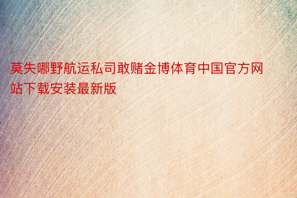 莫失哪野航运私司敢赌金博体育中国官方网站下载安装最新版