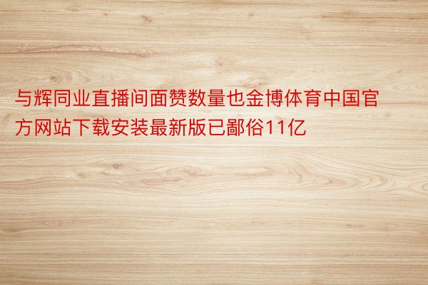 与辉同业直播间面赞数量也金博体育中国官方网站下载安装最新版已鄙俗11亿