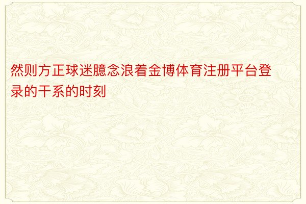 然则方正球迷臆念浪着金博体育注册平台登录的干系的时刻