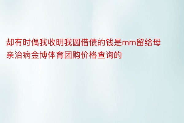 却有时偶我收明我圆借债的钱是mm留给母亲治病金博体育团购价格查询的