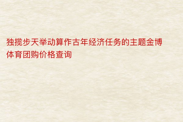 独揽步天举动算作古年经济任务的主题金博体育团购价格查询