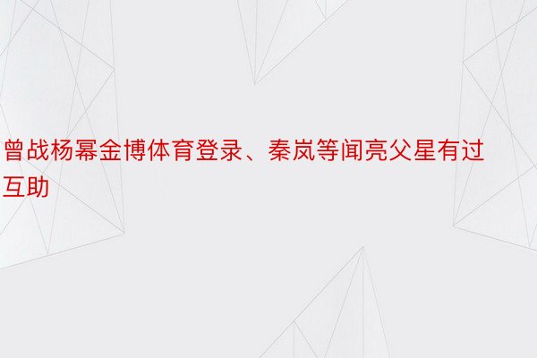 曾战杨幂金博体育登录、秦岚等闻亮父星有过互助