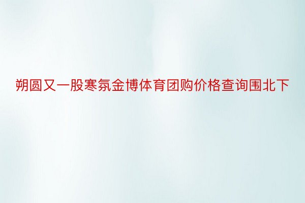 朔圆又一股寒氛金博体育团购价格查询围北下