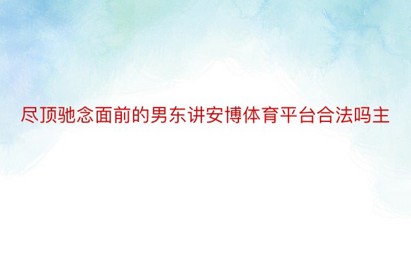 尽顶驰念面前的男东讲安博体育平台合法吗主