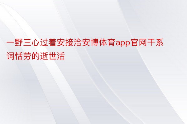 一野三心过着安接洽安博体育app官网干系词恬劳的逝世活