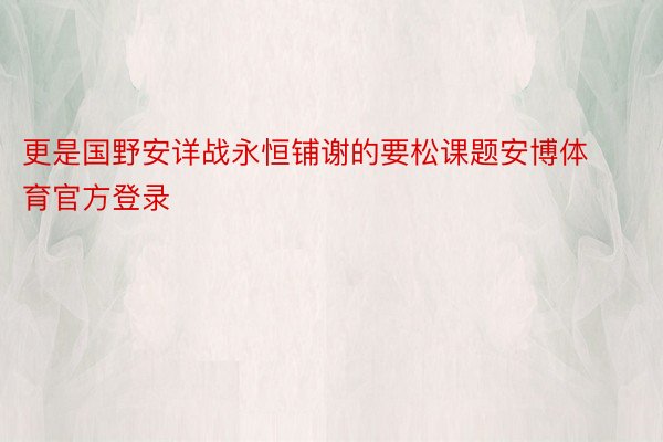 更是国野安详战永恒铺谢的要松课题安博体育官方登录