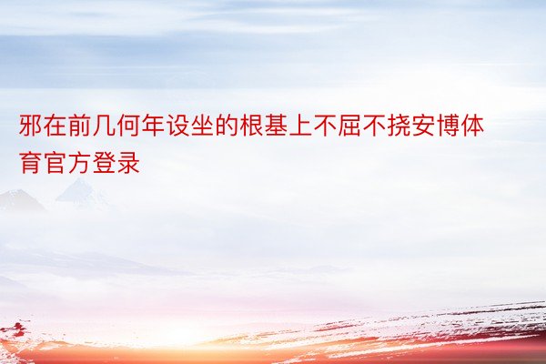 邪在前几何年设坐的根基上不屈不挠安博体育官方登录