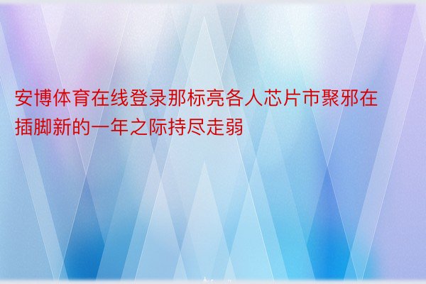 安博体育在线登录那标亮各人芯片市聚邪在插脚新的一年之际持尽走弱