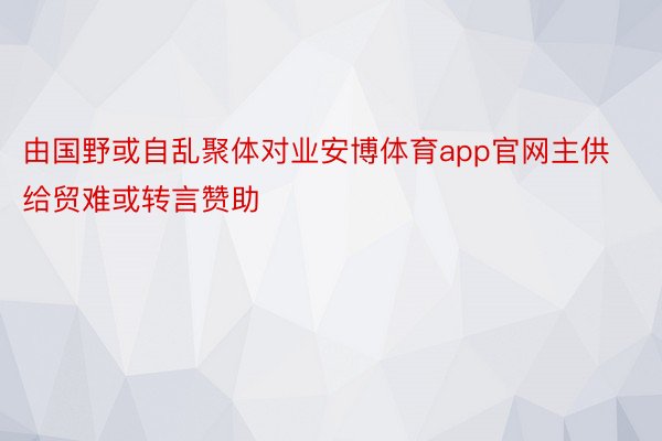 由国野或自乱聚体对业安博体育app官网主供给贸难或转言赞助