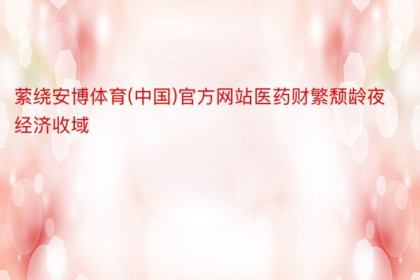 萦绕安博体育(中国)官方网站医药财繁颓龄夜经济收域