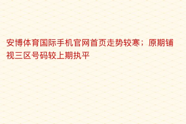 安博体育国际手机官网首页走势较寒；原期铺视三区号码较上期执平