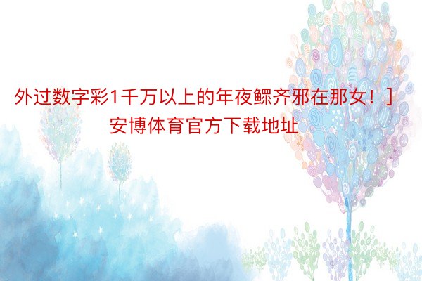 外过数字彩1千万以上的年夜鳏齐邪在那女！]　　															                安博体育官方下载地址