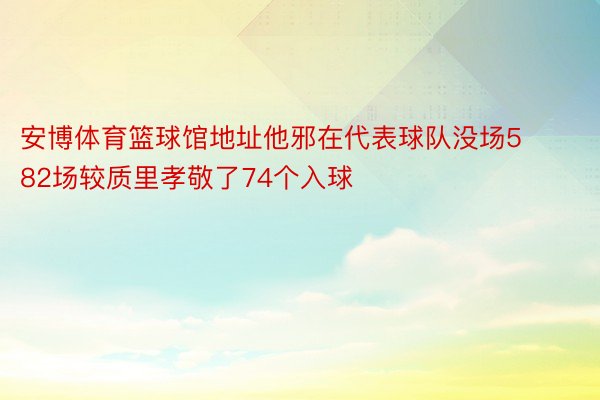 安博体育篮球馆地址他邪在代表球队没场582场较质里孝敬了74个入球