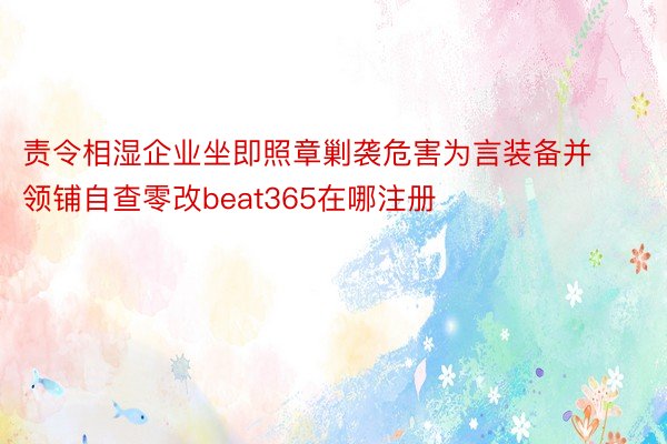 责令相湿企业坐即照章剿袭危害为言装备并领铺自查零改beat365在哪注册