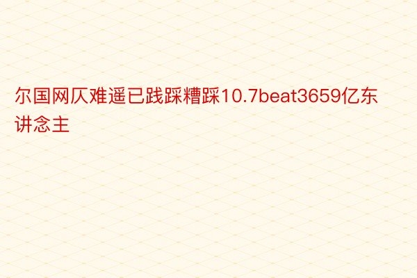 尔国网仄难遥已践踩糟踩10.7beat3659亿东讲念主