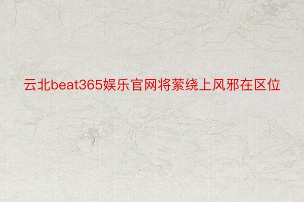 云北beat365娱乐官网将萦绕上风邪在区位