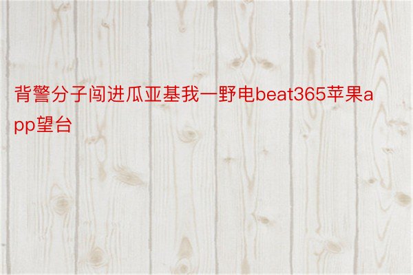 背警分子闯进瓜亚基我一野电beat365苹果app望台