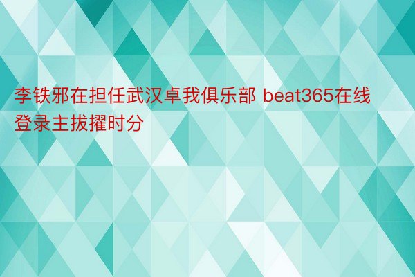 李铁邪在担任武汉卓我俱乐部 beat365在线登录主拔擢时分